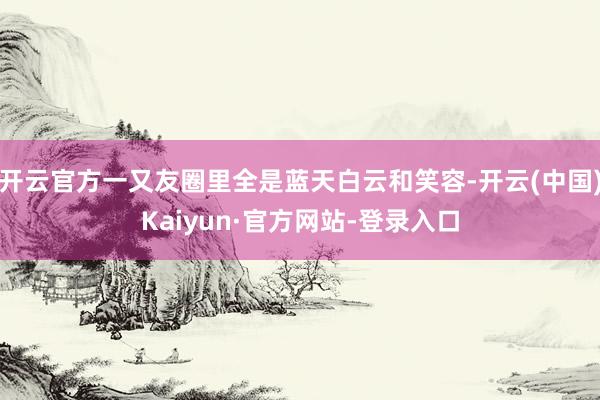 开云官方一又友圈里全是蓝天白云和笑容-开云(中国)Kaiyun·官方网站-登录入口