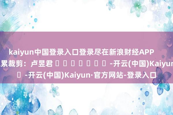kaiyun中国登录入口登录尽在新浪财经APP            						拖累裁剪：卢昱君 							-开云(中国)Kaiyun·官方网站-登录入口
