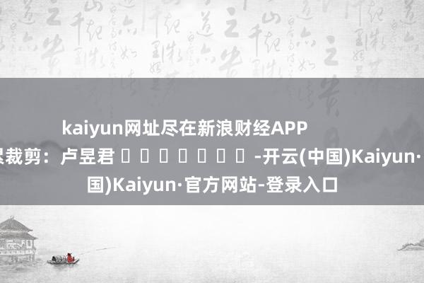 kaiyun网址尽在新浪财经APP            						牵累裁剪：卢昱君 							-开云(中国)Kaiyun·官方网站-登录入口