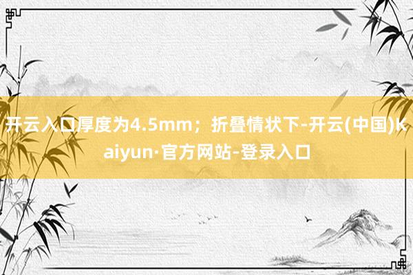 开云入口厚度为4.5mm；折叠情状下-开云(中国)Kaiyun·官方网站-登录入口