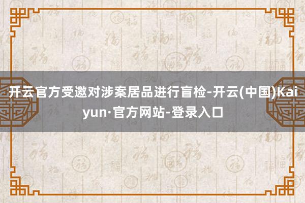 开云官方受邀对涉案居品进行盲检-开云(中国)Kaiyun·官方网站-登录入口