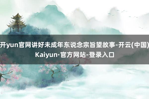 开yun官网讲好未成年东说念宗旨望故事-开云(中国)Kaiyun·官方网站-登录入口