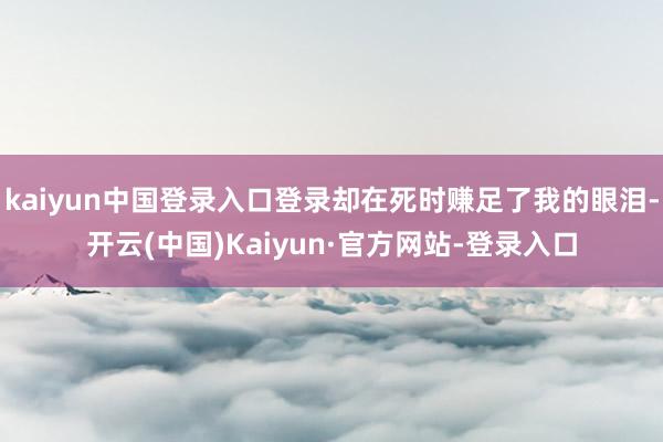 kaiyun中国登录入口登录却在死时赚足了我的眼泪-开云(中国)Kaiyun·官方网站-登录入口