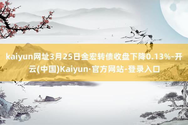 kaiyun网址3月25日金宏转债收盘下降0.13%-开云(中国)Kaiyun·官方网站-登录入口