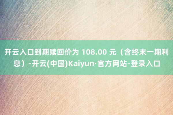 开云入口到期赎回价为 108.00 元（含终末一期利息）-开云(中国)Kaiyun·官方网站-登录入口
