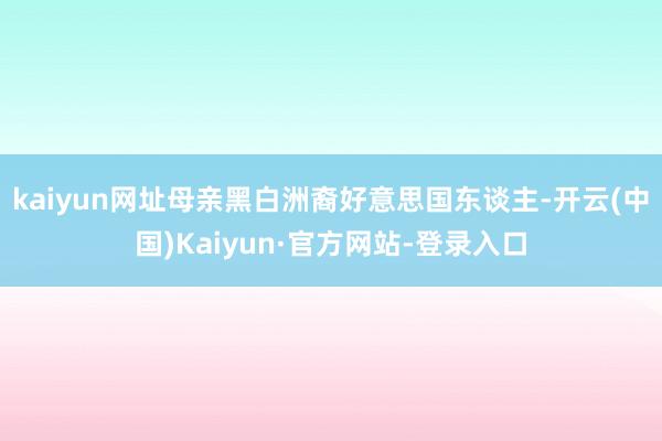 kaiyun网址母亲黑白洲裔好意思国东谈主-开云(中国)Kaiyun·官方网站-登录入口