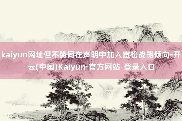 kaiyun网址但不赞同在声明中加入宽松战略倾向-开云(中国)Kaiyun·官方网站-登录入口