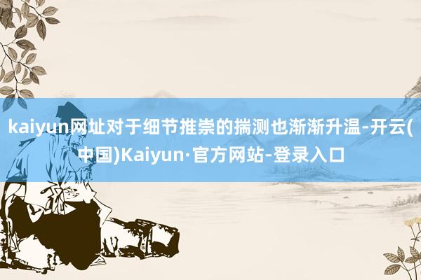 kaiyun网址对于细节推崇的揣测也渐渐升温-开云(中国)Kaiyun·官方网站-登录入口