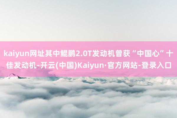 kaiyun网址其中鲲鹏2.0T发动机曾获“中国心”十佳发动机-开云(中国)Kaiyun·官方网站-登录入口
