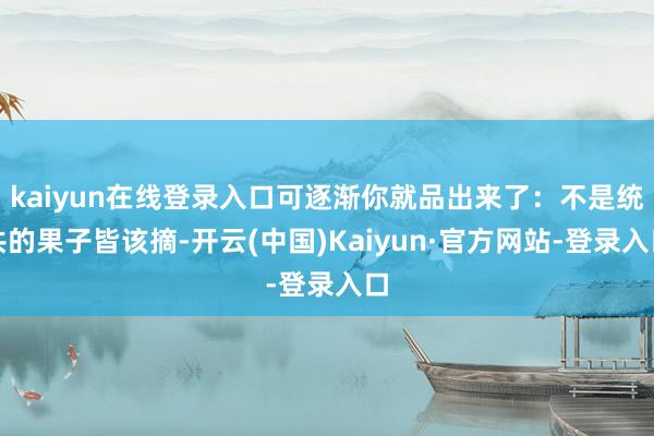 kaiyun在线登录入口可逐渐你就品出来了：不是统共的果子皆该摘-开云(中国)Kaiyun·官方网站-登录入口