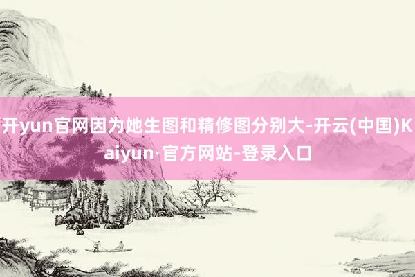 开yun官网因为她生图和精修图分别大-开云(中国)Kaiyun·官方网站-登录入口