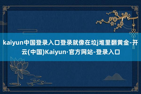 kaiyun中国登录入口登录就像在垃j堆里翻黄金-开云(中国)Kaiyun·官方网站-登录入口