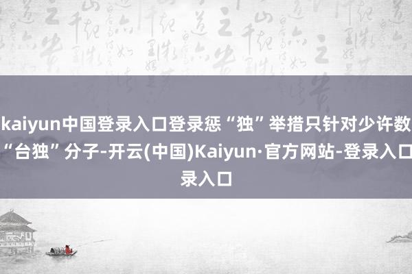 kaiyun中国登录入口登录惩“独”举措只针对少许数“台独”分子-开云(中国)Kaiyun·官方网站-登录入口