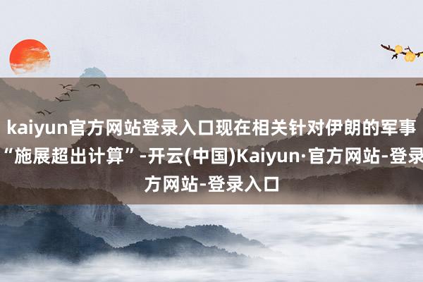 kaiyun官方网站登录入口现在相关针对伊朗的军事四肢“施展超出计算”-开云(中国)Kaiyun·官方网站-登录入口