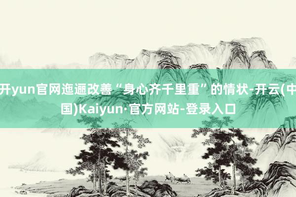 开yun官网迤逦改善“身心齐千里重”的情状-开云(中国)Kaiyun·官方网站-登录入口