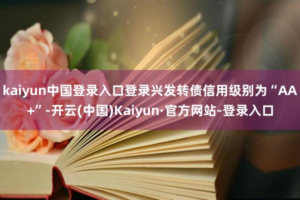 kaiyun中国登录入口登录兴发转债信用级别为“AA+”-开云(中国)Kaiyun·官方网站-登录入口