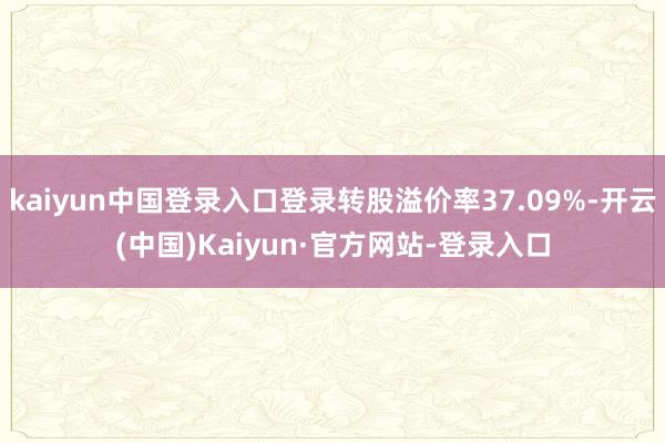 kaiyun中国登录入口登录转股溢价率37.09%-开云(中国)Kaiyun·官方网站-登录入口