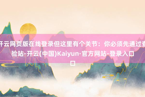 开云网页版在线登录但这里有个关节：你必须先通过查验站-开云(中国)Kaiyun·官方网站-登录入口