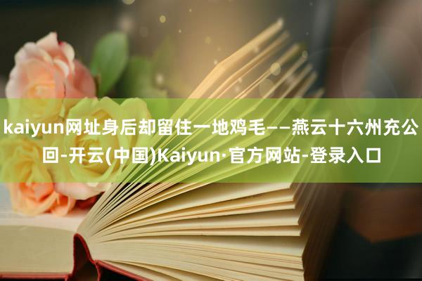 kaiyun网址身后却留住一地鸡毛——燕云十六州充公回-开云(中国)Kaiyun·官方网站-登录入口