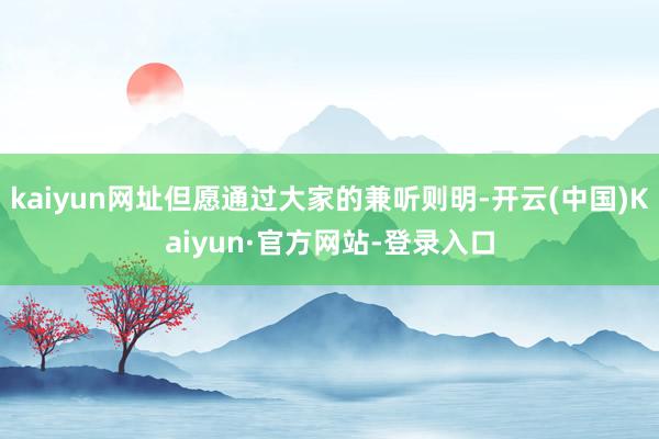 kaiyun网址但愿通过大家的兼听则明-开云(中国)Kaiyun·官方网站-登录入口