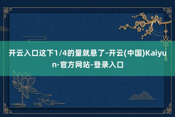 开云入口这下1/4的量就悬了-开云(中国)Kaiyun·官方网站-登录入口