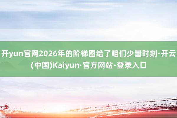 开yun官网2026年的阶梯图给了咱们少量时刻-开云(中国)Kaiyun·官方网站-登录入口