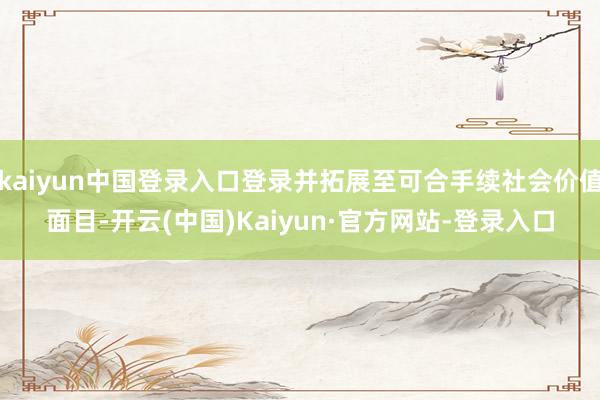 kaiyun中国登录入口登录并拓展至可合手续社会价值面目-开云(中国)Kaiyun·官方网站-登录入口