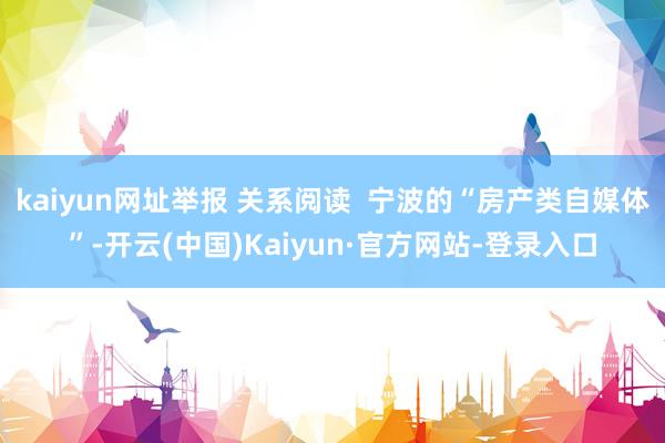 kaiyun网址举报 关系阅读  宁波的“房产类自媒体”-开云(中国)Kaiyun·官方网站-登录入口