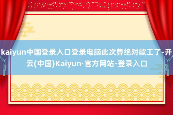 kaiyun中国登录入口登录电脑此次算绝对歇工了-开云(中国)Kaiyun·官方网站-登录入口