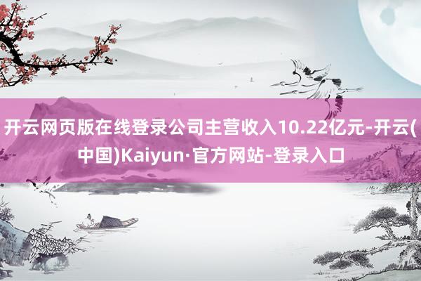 开云网页版在线登录公司主营收入10.22亿元-开云(中国)Kaiyun·官方网站-登录入口