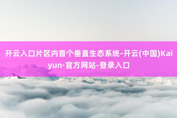 开云入口片区内首个垂直生态系统-开云(中国)Kaiyun·官方网站-登录入口