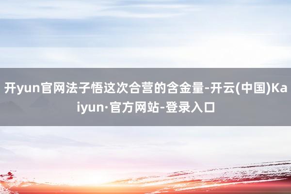 开yun官网法子悟这次合营的含金量-开云(中国)Kaiyun·官方网站-登录入口