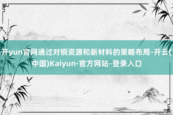 开yun官网通过对铜资源和新材料的策略布局-开云(中国)Kaiyun·官方网站-登录入口