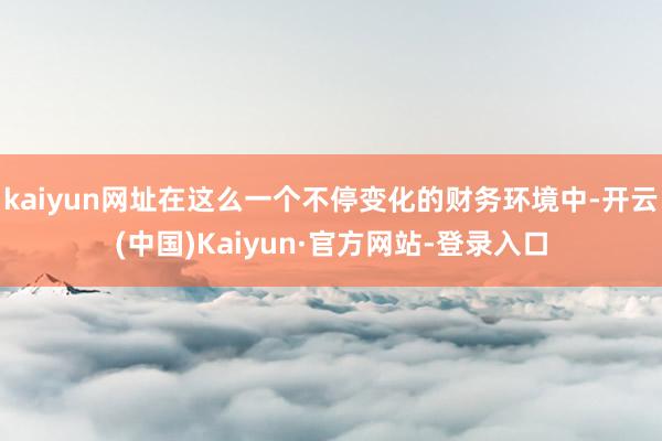 kaiyun网址在这么一个不停变化的财务环境中-开云(中国)Kaiyun·官方网站-登录入口