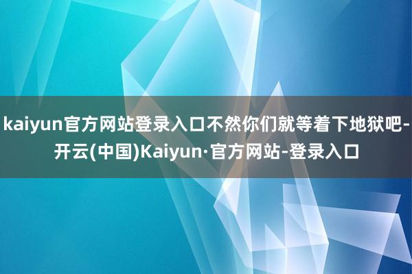 kaiyun官方网站登录入口不然你们就等着下地狱吧-开云(中国)Kaiyun·官方网站-登录入口