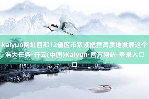 kaiyun网址西部12省区市紧紧把捏高质地发展这个浩大任务-开云(中国)Kaiyun·官方网站-登录入口