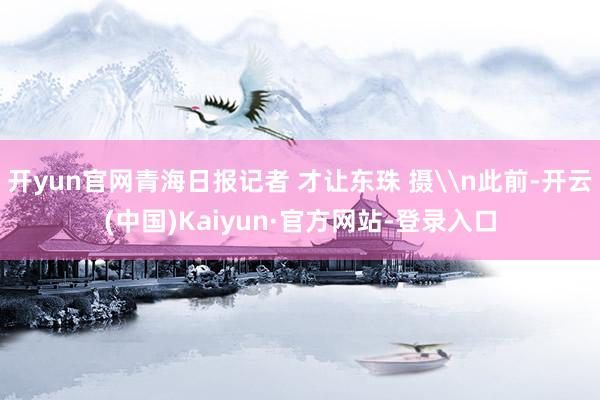 开yun官网青海日报记者 才让东珠 摄\n此前-开云(中国)Kaiyun·官方网站-登录入口