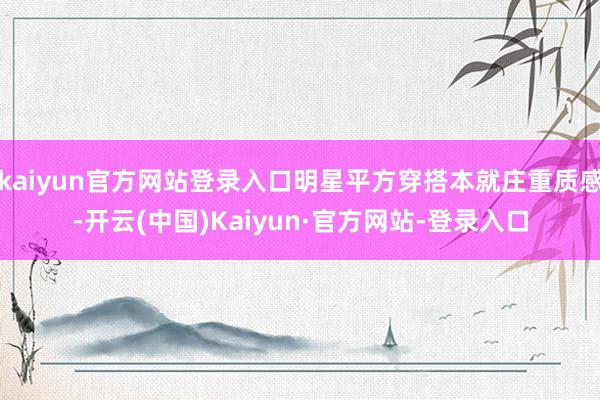 kaiyun官方网站登录入口明星平方穿搭本就庄重质感-开云(中国)Kaiyun·官方网站-登录入口