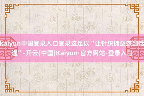 kaiyun中国登录入口登录这足以“让针织拥趸感到恬逸”-开云(中国)Kaiyun·官方网站-登录入口