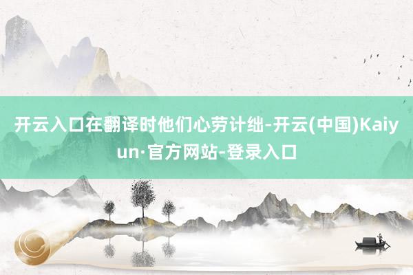 开云入口在翻译时他们心劳计绌-开云(中国)Kaiyun·官方网站-登录入口