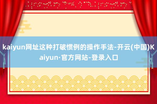 kaiyun网址这种打破惯例的操作手法-开云(中国)Kaiyun·官方网站-登录入口