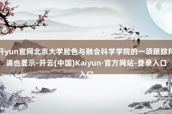 开yun官网北京大学脸色与融会科学学院的一项跟踪拜谒也显示-开云(中国)Kaiyun·官方网站-登录入口