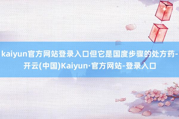 kaiyun官方网站登录入口但它是国度步骤的处方药-开云(中国)Kaiyun·官方网站-登录入口