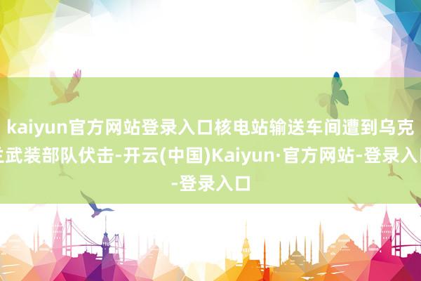 kaiyun官方网站登录入口核电站输送车间遭到乌克兰武装部队伏击-开云(中国)Kaiyun·官方网站-登录入口