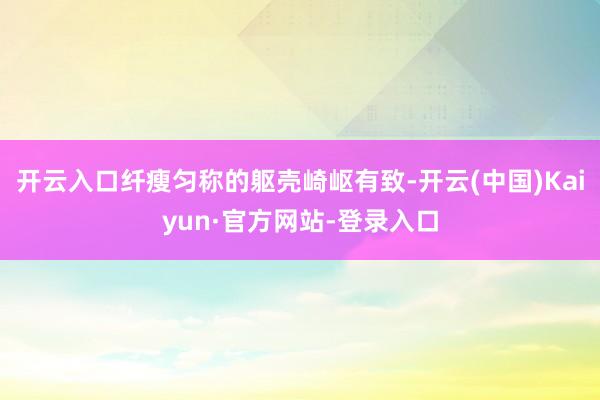 开云入口纤瘦匀称的躯壳崎岖有致-开云(中国)Kaiyun·官方网站-登录入口