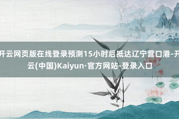 开云网页版在线登录预测15小时后抵达辽宁营口港-开云(中国)Kaiyun·官方网站-登录入口
