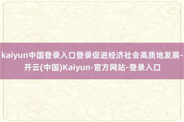 kaiyun中国登录入口登录促进经济社会高质地发展-开云(中国)Kaiyun·官方网站-登录入口