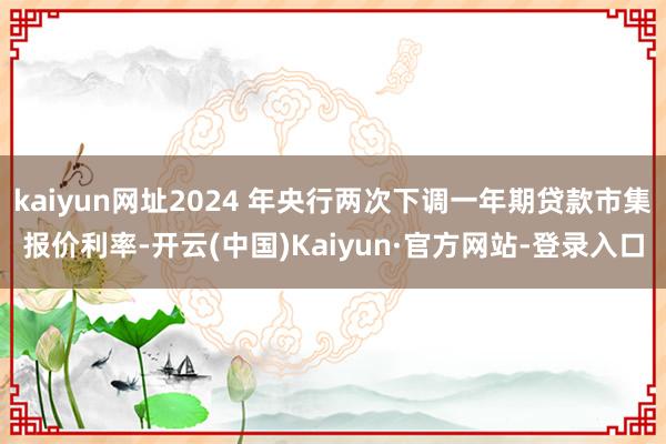 kaiyun网址2024 年央行两次下调一年期贷款市集报价利率-开云(中国)Kaiyun·官方网站-登录入口