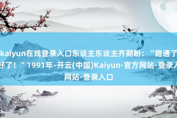 kaiyun在线登录入口东谈主东谈主齐期盼：“路通了就好了！”1991年-开云(中国)Kaiyun·官方网站-登录入口