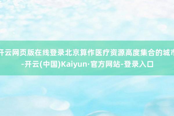 开云网页版在线登录北京算作医疗资源高度集合的城市-开云(中国)Kaiyun·官方网站-登录入口
